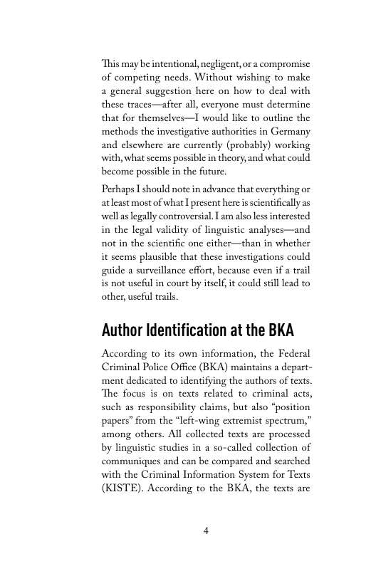 ‘This may be intentional, negligent, or a compromise of competing needs. Without wishing to make a general suggestion here on how to deal with these traces—after all, everyone must determine that for themselves—I would like to outline the methods the investigative authorities in Germany and elsewhere are currently (probably) working with, what scems possible in theory,and what could become possible in the future.  Perhaps I should note in advance that cverything or atleast mostofwhat I present here i scientifically as well s legally controversial. L am also less intercsted in the legal validity of linguistic analyses—and not in the scientific one cither—than in whether  it scems plausible that these investigations could guide a surveillance effort, because even if a trail i not useful in court by itself, it could stilllead to  other, useful trails.  Author Identification at the BKA  According to its own information, the Federal Criminal Police Office (BKA) maintains a depart- ment dedicated to identifying the authors of texts. ‘The focus is on texts related to criminal acts, such as responsibility claims, but also “position papers” from the “left-wing extremist spectrum,” among others. Al collected texts are processed by linguistic studics in a so-called collection of communiques and can be comparcd and scarched with the Criminal Information System for Texts  (KISTE). According to the BKA, the texts are 